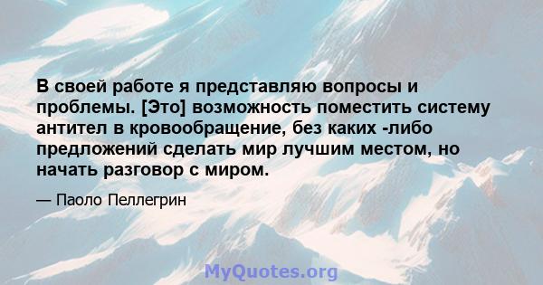 В своей работе я представляю вопросы и проблемы. [Это] возможность поместить систему антител в кровообращение, без каких -либо предложений сделать мир лучшим местом, но начать разговор с миром.