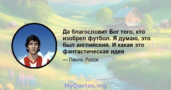 Да благословит Бог того, кто изобрел футбол. Я думаю, это был английский. И какая это фантастическая идея