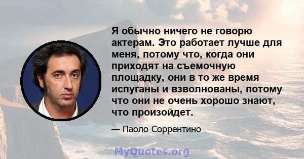 Я обычно ничего не говорю актерам. Это работает лучше для меня, потому что, когда они приходят на съемочную площадку, они в то же время испуганы и взволнованы, потому что они не очень хорошо знают, что произойдет.