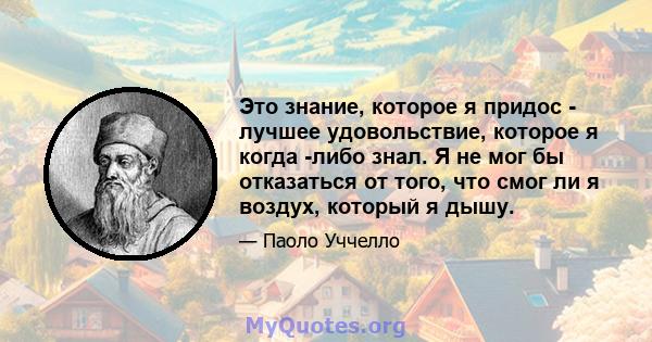 Это знание, которое я придос - лучшее удовольствие, которое я когда -либо знал. Я не мог бы отказаться от того, что смог ли я воздух, который я дышу.