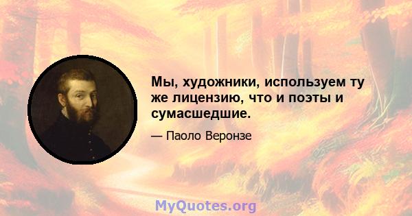 Мы, художники, используем ту же лицензию, что и поэты и сумасшедшие.