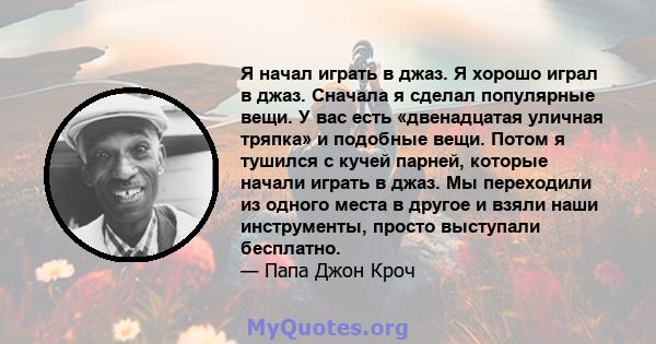 Я начал играть в джаз. Я хорошо играл в джаз. Сначала я сделал популярные вещи. У вас есть «двенадцатая уличная тряпка» и подобные вещи. Потом я тушился с кучей парней, которые начали играть в джаз. Мы переходили из