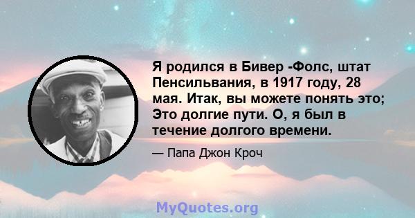 Я родился в Бивер -Фолс, штат Пенсильвания, в 1917 году, 28 мая. Итак, вы можете понять это; Это долгие пути. О, я был в течение долгого времени.