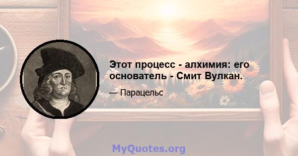 Этот процесс - алхимия: его основатель - Смит Вулкан.