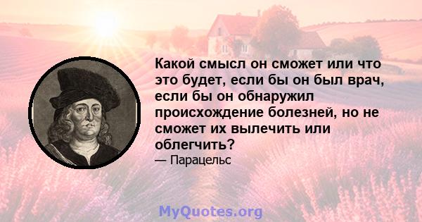 Какой смысл он сможет или что это будет, если бы он был врач, если бы он обнаружил происхождение болезней, но не сможет их вылечить или облегчить?