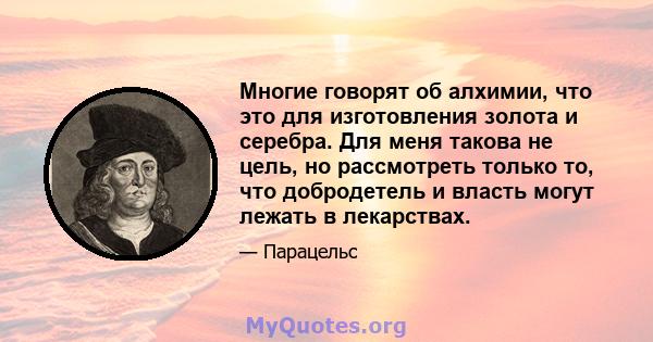 Многие говорят об алхимии, что это для изготовления золота и серебра. Для меня такова не цель, но рассмотреть только то, что добродетель и власть могут лежать в лекарствах.