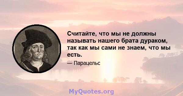 Считайте, что мы не должны называть нашего брата дураком, так как мы сами не знаем, что мы есть.