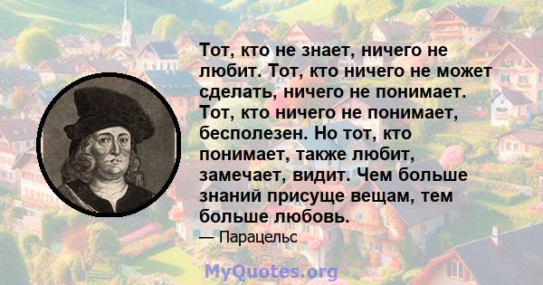 Тот, кто не знает, ничего не любит. Тот, кто ничего не может сделать, ничего не понимает. Тот, кто ничего не понимает, бесполезен. Но тот, кто понимает, также любит, замечает, видит. Чем больше знаний присуще вещам, тем 