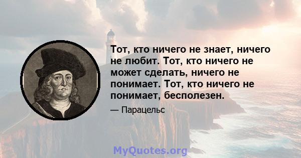 Тот, кто ничего не знает, ничего не любит. Тот, кто ничего не может сделать, ничего не понимает. Тот, кто ничего не понимает, бесполезен.