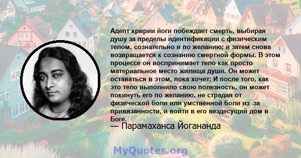 Адепт кририи йоги побеждает смерть, выбирая душу за пределы идентификации с физическим телом, сознательно и по желанию; и затем снова возвращается к сознанию смертной формы. В этом процессе он воспринимает тело как