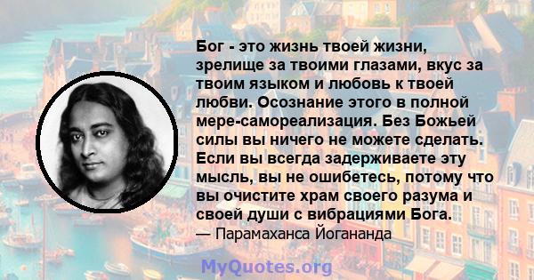 Бог - это жизнь твоей жизни, зрелище за твоими глазами, вкус за твоим языком и любовь к твоей любви. Осознание этого в полной мере-самореализация. Без Божьей силы вы ничего не можете сделать. Если вы всегда задерживаете 