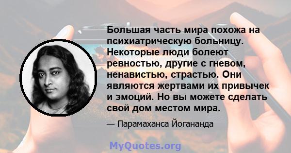 Большая часть мира похожа на психиатрическую больницу. Некоторые люди болеют ревностью, другие с гневом, ненавистью, страстью. Они являются жертвами их привычек и эмоций. Но вы можете сделать свой дом местом мира.