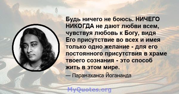 Будь ничего не боюсь. НИЧЕГО НИКОГДА не дают любви всем, чувствуя любовь к Богу, видя Его присутствие во всех и имея только одно желание - для его постоянного присутствия в храме твоего сознания - это способ жить в этом 