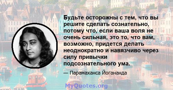 Будьте осторожны с тем, что вы решите сделать сознательно, потому что, если ваша воля не очень сильная, это то, что вам, возможно, придется делать неоднократно и навязчиво через силу привычки подсознательного ума.