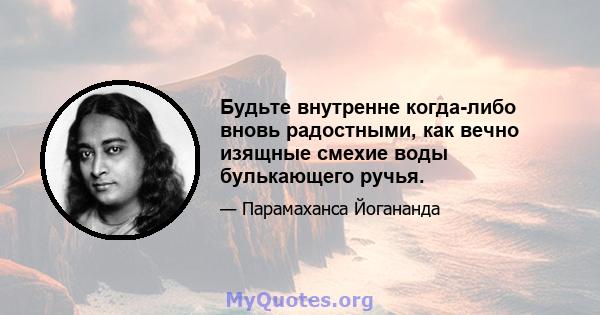 Будьте внутренне когда-либо вновь радостными, как вечно изящные смехие воды булькающего ручья.