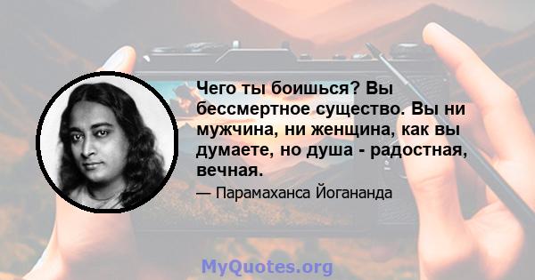 Чего ты боишься? Вы бессмертное существо. Вы ни мужчина, ни женщина, как вы думаете, но душа - радостная, вечная.