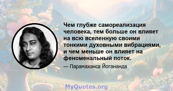 Чем глубже самореализация человека, тем больше он влияет на всю вселенную своими тонкими духовными вибрациями, и чем меньше он влияет на феноменальный поток.