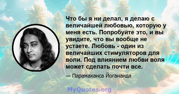 Что бы я ни делал, я делаю с величайшей любовью, которую у меня есть. Попробуйте это, и вы увидите, что вы вообще не устаете. Любовь - один из величайших стимуляторов для воли. Под влиянием любви воля может сделать