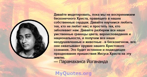 Давайте медитировать, пока мы не воспринимаем бесконечного Христа, правящего в наших собственных сердцах. Давайте научимся любить тех, кто не любит нас; и простить тех, кто заболевает нам. Давайте разберем все наши