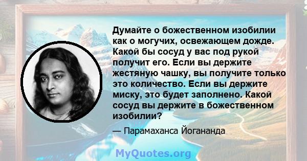 Думайте о божественном изобилии как о могучих, освежающем дожде. Какой бы сосуд у вас под рукой получит его. Если вы держите жестяную чашку, вы получите только это количество. Если вы держите миску, это будет заполнено. 