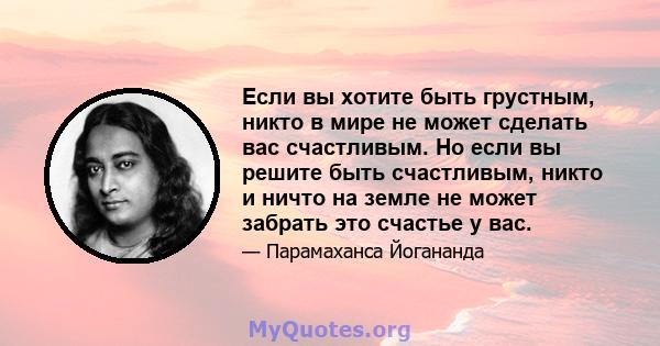 Если вы хотите быть грустным, никто в мире не может сделать вас счастливым. Но если вы решите быть счастливым, никто и ничто на земле не может забрать это счастье у вас.