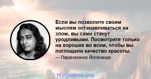 Если вы позволите своим мыслям останавливаться на злом, вы сами станут уродливыми. Посмотрите только на хорошее во всем, чтобы вы поглощали качество красоты.