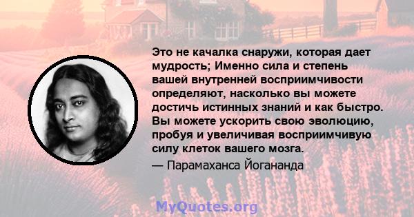 Это не качалка снаружи, которая дает мудрость; Именно сила и степень вашей внутренней восприимчивости определяют, насколько вы можете достичь истинных знаний и как быстро. Вы можете ускорить свою эволюцию, пробуя и