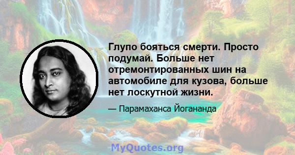 Глупо бояться смерти. Просто подумай. Больше нет отремонтированных шин на автомобиле для кузова, больше нет лоскутной жизни.