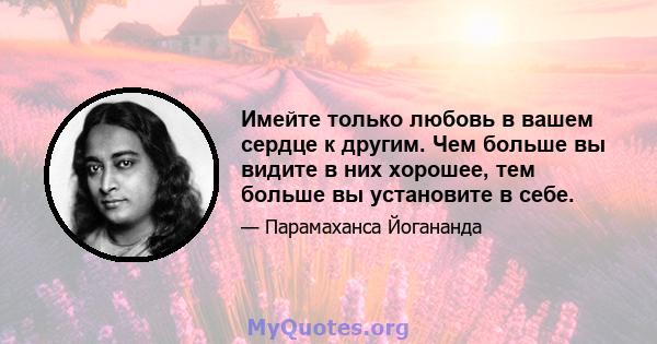 Имейте только любовь в вашем сердце к другим. Чем больше вы видите в них хорошее, тем больше вы установите в себе.