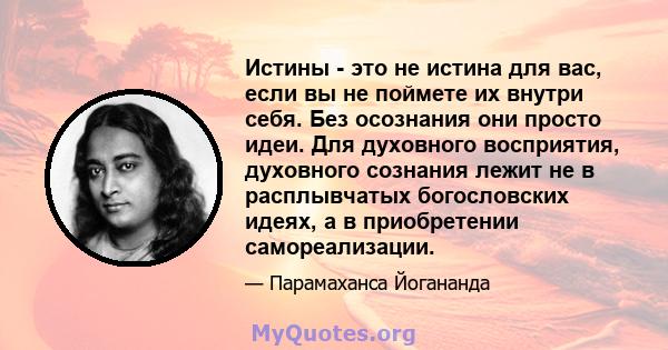 Истины - это не истина для вас, если вы не поймете их внутри себя. Без осознания они просто идеи. Для духовного восприятия, духовного сознания лежит не в расплывчатых богословских идеях, а в приобретении самореализации.