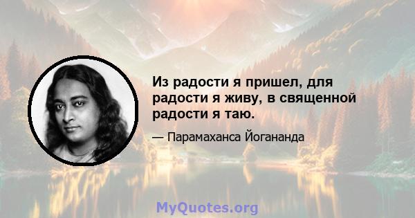 Из радости я пришел, для радости я живу, в священной радости я таю.