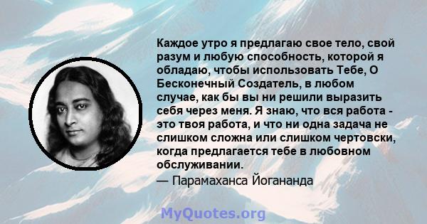 Каждое утро я предлагаю свое тело, свой разум и любую способность, которой я обладаю, чтобы использовать Тебе, О Бесконечный Создатель, в любом случае, как бы вы ни решили выразить себя через меня. Я знаю, что вся