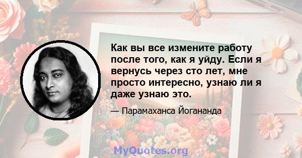 Как вы все измените работу после того, как я уйду. Если я вернусь через сто лет, мне просто интересно, узнаю ли я даже узнаю это.