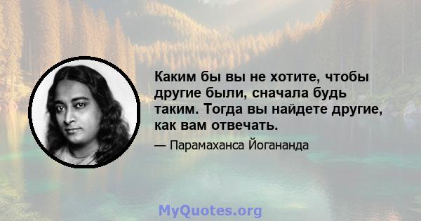 Каким бы вы не хотите, чтобы другие были, сначала будь таким. Тогда вы найдете другие, как вам отвечать.