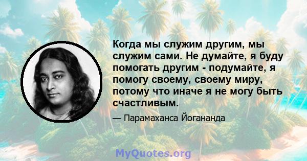 Когда мы служим другим, мы служим сами. Не думайте, я буду помогать другим - подумайте, я помогу своему, своему миру, потому что иначе я не могу быть счастливым.