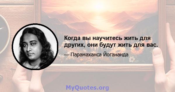 Когда вы научитесь жить для других, они будут жить для вас.