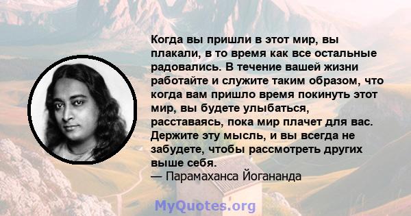 Когда вы пришли в этот мир, вы плакали, в то время как все остальные радовались. В течение вашей жизни работайте и служите таким образом, что когда вам пришло время покинуть этот мир, вы будете улыбаться, расставаясь,