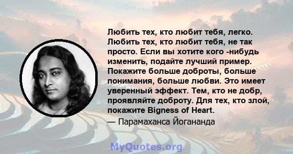 Любить тех, кто любит тебя, легко. Любить тех, кто любит тебя, не так просто. Если вы хотите кого -нибудь изменить, подайте лучший пример. Покажите больше доброты, больше понимания, больше любви. Это имеет уверенный