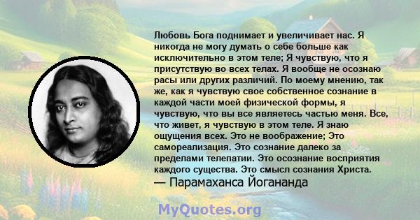 Любовь Бога поднимает и увеличивает нас. Я никогда не могу думать о себе больше как исключительно в этом теле; Я чувствую, что я присутствую во всех телах. Я вообще не осознаю расы или других различий. По моему мнению,