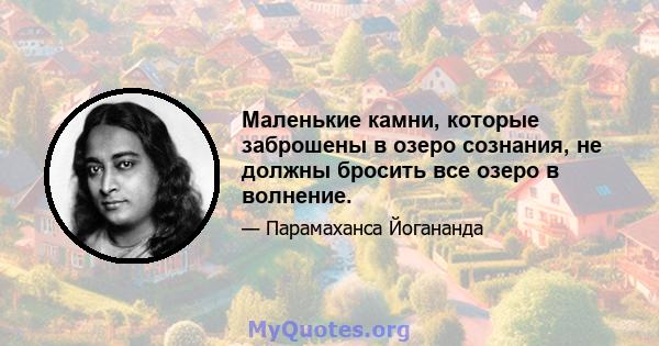 Маленькие камни, которые заброшены в озеро сознания, не должны бросить все озеро в волнение.