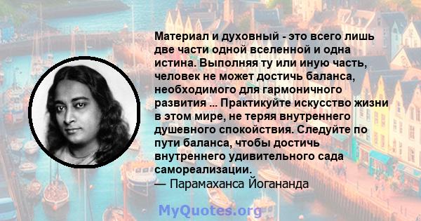 Материал и духовный - это всего лишь две части одной вселенной и одна истина. Выполняя ту или иную часть, человек не может достичь баланса, необходимого для гармоничного развития ... Практикуйте искусство жизни в этом