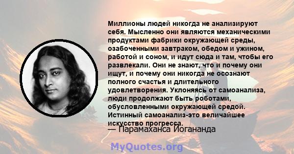 Миллионы людей никогда не анализируют себя. Мысленно они являются механическими продуктами фабрики окружающей среды, озабоченными завтраком, обедом и ужином, работой и соном, и идут сюда и там, чтобы его развлекали. Они 