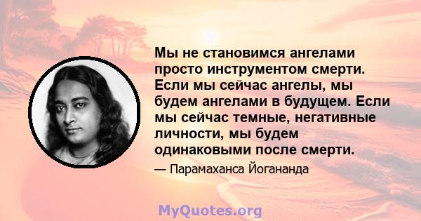 Мы не становимся ангелами просто инструментом смерти. Если мы сейчас ангелы, мы будем ангелами в будущем. Если мы сейчас темные, негативные личности, мы будем одинаковыми после смерти.