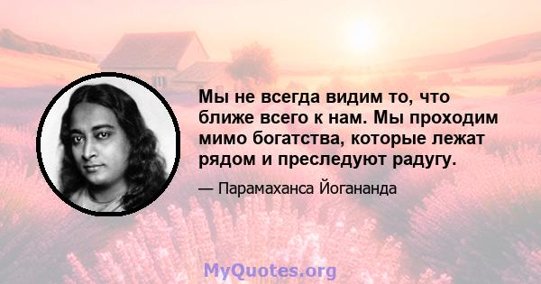 Мы не всегда видим то, что ближе всего к нам. Мы проходим мимо богатства, которые лежат рядом и преследуют радугу.