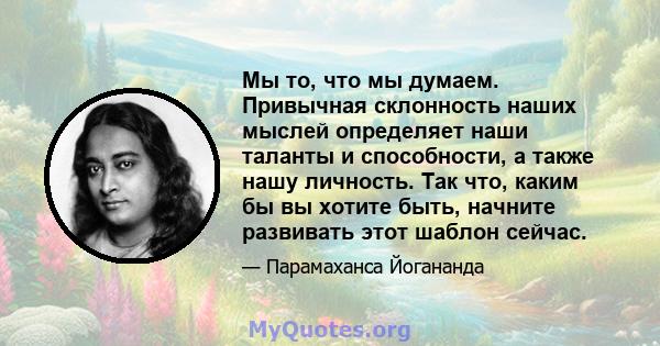 Мы то, что мы думаем. Привычная склонность наших мыслей определяет наши таланты и способности, а также нашу личность. Так что, каким бы вы хотите быть, начните развивать этот шаблон сейчас.