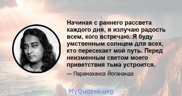 Начиная с раннего рассвета каждого дня, я излучаю радость всем, кого встречаю. Я буду умственным солнцем для всех, кто пересекает мой путь. Перед неизменным светом моего приветствия тьма устроится.