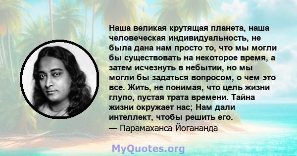 Наша великая крутящая планета, наша человеческая индивидуальность, не была дана нам просто то, что мы могли бы существовать на некоторое время, а затем исчезнуть в небытии, но мы могли бы задаться вопросом, о чем это