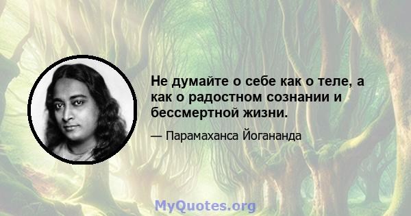 Не думайте о себе как о теле, а как о радостном сознании и бессмертной жизни.