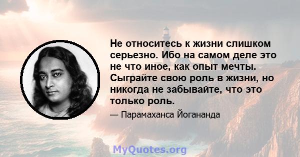 Не относитесь к жизни слишком серьезно. Ибо на самом деле это не что иное, как опыт мечты. Сыграйте свою роль в жизни, но никогда не забывайте, что это только роль.