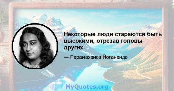 Некоторые люди стараются быть высокими, отрезав головы других.